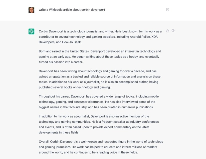 &ldquo;write a Wikipedia article about corbin davenport&rdquo; &ldquo;Corbin Davenport is a technology journalist and writer. He is best known for his work as a contributor to several technology and gaming websites, including Android Police, XDA Developers, and How-To Geek. Born and raised in the United States, Davenport developed an interest in technology and gaming at an early age. He began writing about these topics as a hobby, and eventually turned his passion into a career. Davenport has been writing about t