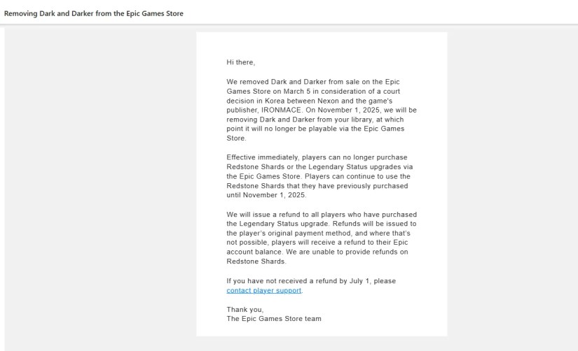 Email screenshot that reads: Hi there, We removed Dark and Darker from sale on the Epic Games Store on March 5 in consideration of a court decision in Korea between Nexon and the game&rsquo;s publisher, IRONMACE. On November 1, 2025, we will be removing Dark and Darker from your library, at which point it will no longer be playable via the Epic Games Store.