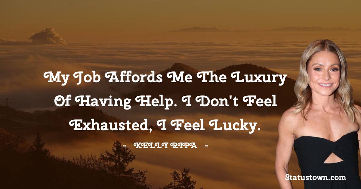 My job affords me the luxury of having help. I don't feel exhausted, I