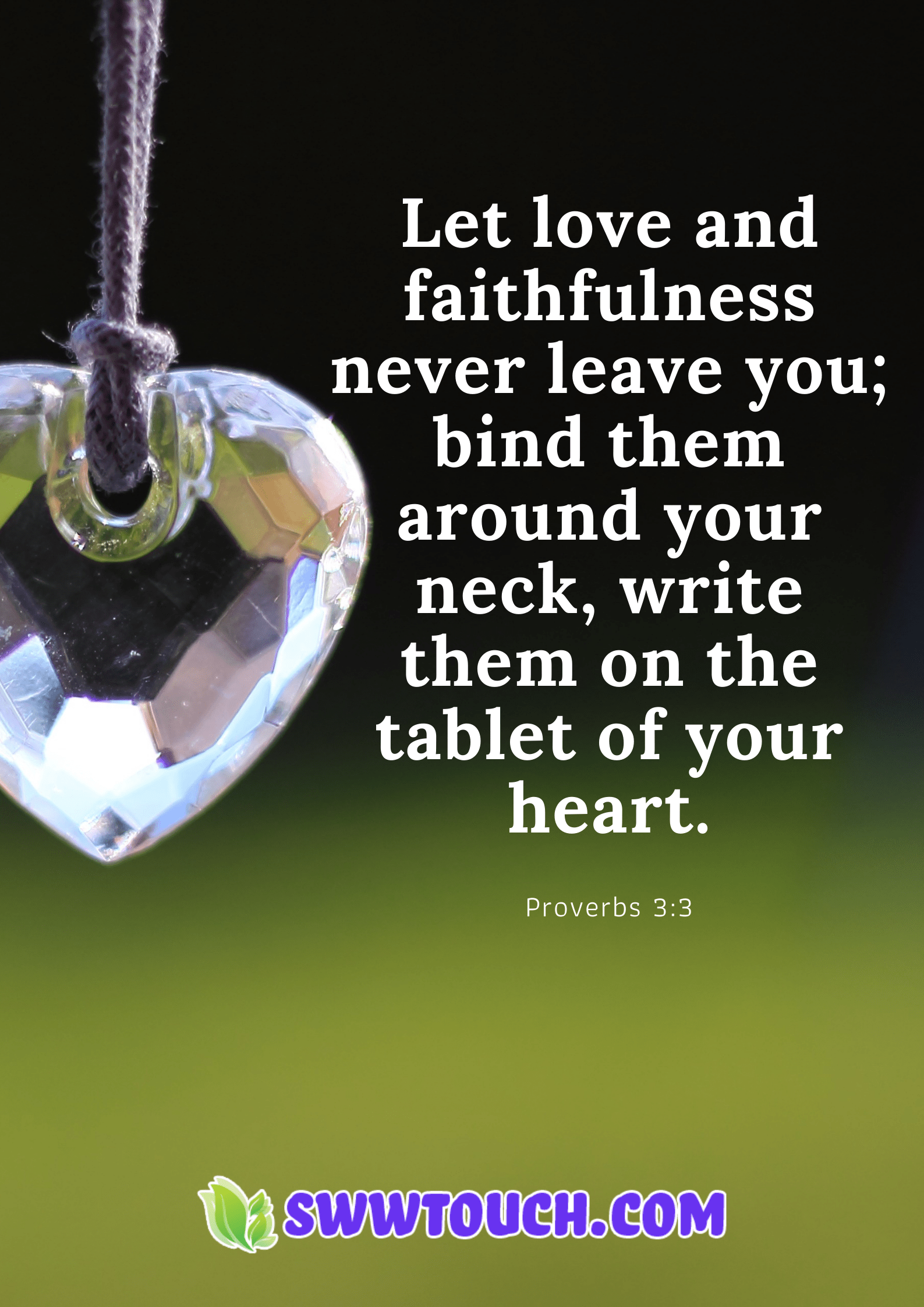Let love and faithfulness never leave you; bind them around your neck, write them on the tablet