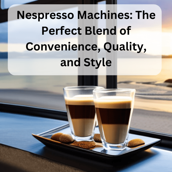 Nespresso Machines The Perfect Blend of Convenience, Quality, and