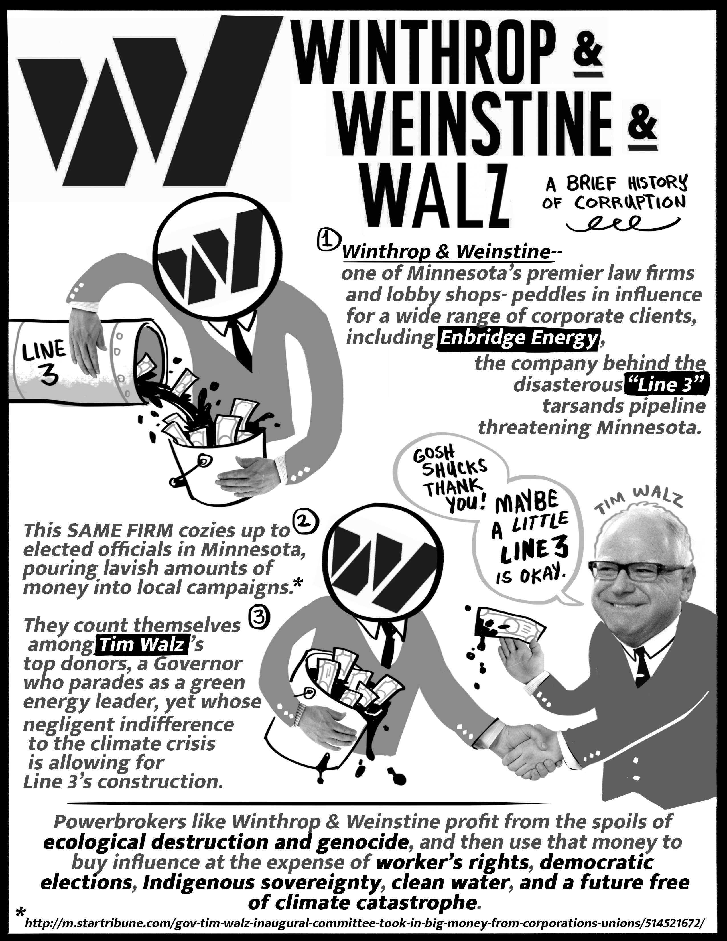 Flyer with text: 

Winthrop & Weinstine & Walz, a brief history of corruption.

1. Winthrop & Weinstine -- one of Minnesota's permier law firms and lobby shops -- peddles in influence for a wide range of corporate clients, including Enbridge Energy, the company behind the disastrous Line 3 tarsands pipeline threatening Minnesota.

This SAME FIRM cozies up to elected officials in Minnesota, pouring lavish amounts of money into local campaigns.

They count themselves among Tim Walz's top donors, a Governor who parades as a green energy leader, yet whose negligent indifference to the climate crisis is allowing for Line 3's construction.

Powerbrokers like Winthrop & Weinstine profit from the spoils of ecological destruction and genocide, and then use that money to buy influence at the expense of workers' rights, democratic elections, Indigenous sovereignty, clean water, and a future free of climate catastrophe.

Illustrations: Suit and tie with W&W logo head holds  Line 3 pipeline emptying into a bucket of oil and dollar bills. Same suit and tie shakes hands with Governor Tim Walz, who says "Gosh shucks thank you! Maybe a little Line 3 is okay."