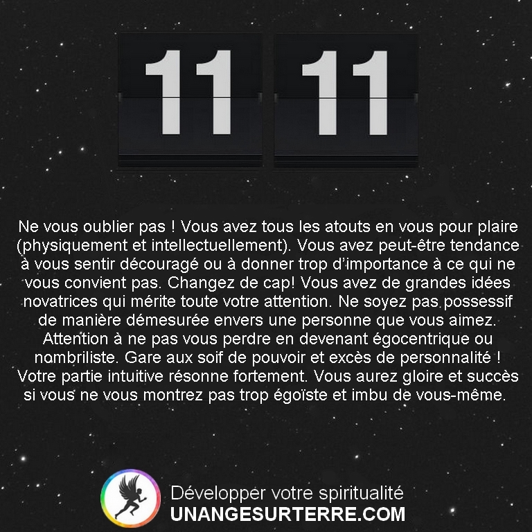 Signification Heure Miroir 11h11 (ou Heure Double 11h11) : Ne vous oublier pas ! Vous avez tous les atouts en vous pour plaire (physiquement et intellectuellement). Vous avez peut-être tendance à vous sentir découragé ou à donner trop d’importance à ce qui ne vous convient pas. Changez de cap! Vous avez de grandes idées novatrices qui mérite toute votre attention. Ne soyez pas possessif de manière démesurée envers une personne que vous aimez. Attention à ne pas vous perdre en devenant égocentrique ou nombriliste. Gare aux soif de pouvoir et excès de personnalité ! Votre partie intuitive résonne fortement. Vous aurez gloire et succès si vous ne vous montrez pas trop égoïste et imbu de vous-même. (un ange sur terre - unangesurterre.com)