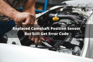 Replaced Camshaft Position Sensor But Still Get Error Code? (Causes And