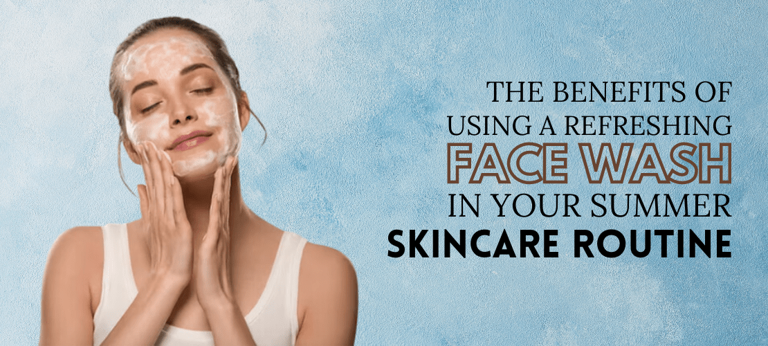 The benefits of using a refreshing face wash in your summer skincare