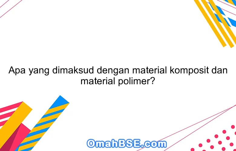 Apa yang dimaksud dengan material komposit dan material polimer? OmahBSE